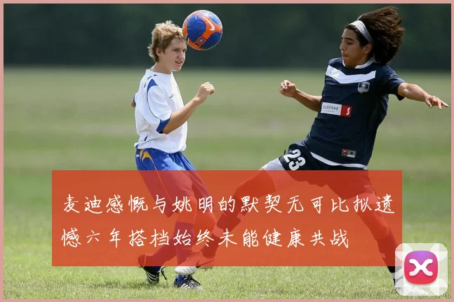 麦迪感慨与姚明的默契无可比拟遗憾六年搭档始终未能健康共战