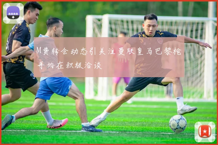 M费转会动态引关注曼联皇马巴黎枪手均在积极洽谈