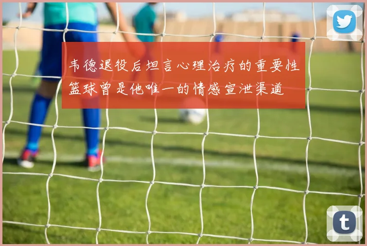韦德退役后坦言心理治疗的重要性篮球曾是他唯一的情感宣泄渠道