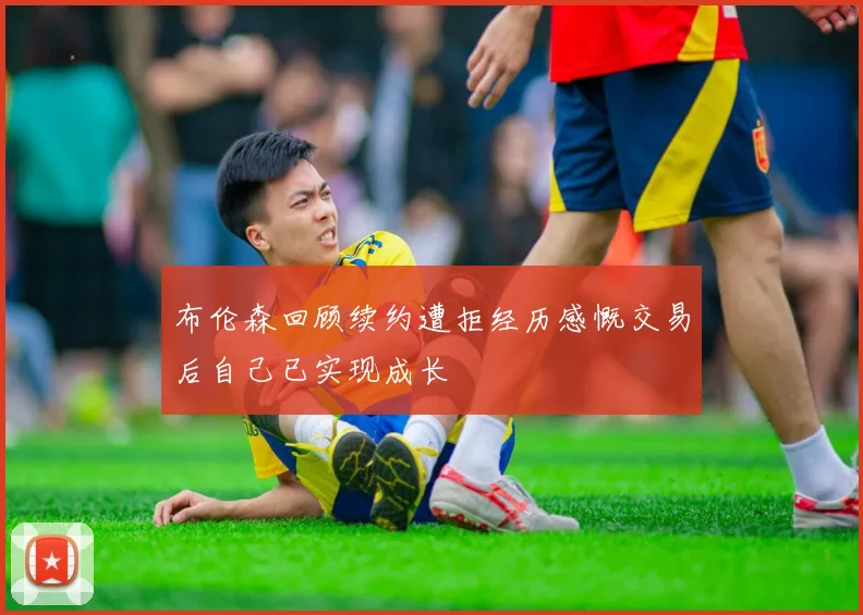 布伦森回顾续约遭拒经历感慨交易后自己已实现成长