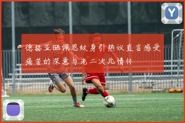 德赫亚晒佩恩纹身引热议直言感受痛苦的深意与老二次元情怀