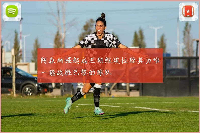 阿森纳崛起成王朝维埃拉称其为唯一能战胜巴黎的球队