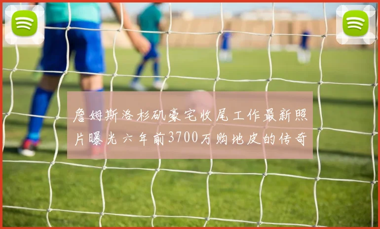 詹姆斯洛杉矶豪宅收尾工作最新照片曝光六年前3700万购地皮的传奇故事