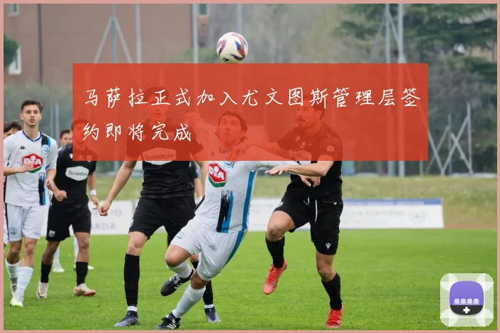 马萨拉正式加入尤文图斯管理层签约即将完成