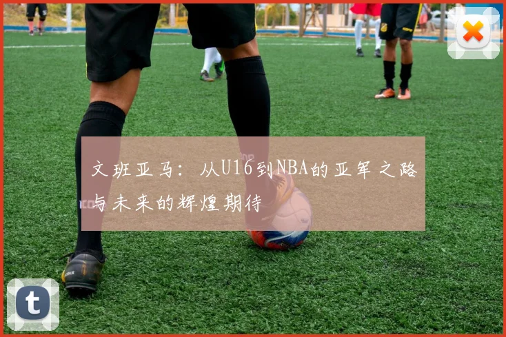 文班亚马：从U16到NBA的亚军之路与未来的辉煌期待