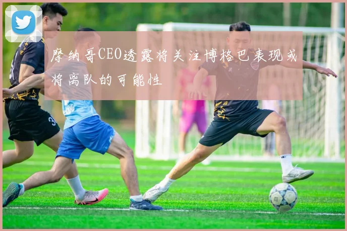 摩纳哥CEO透露将关注博格巴表现或将离队的可能性