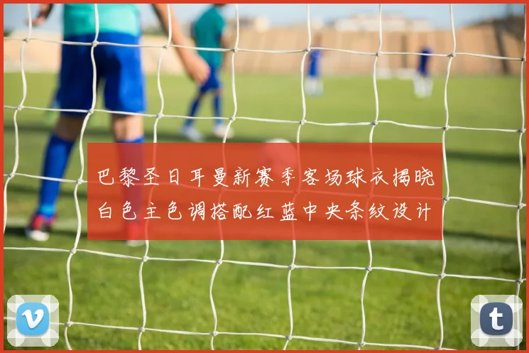 巴黎圣日耳曼新赛季客场球衣揭晓白色主色调搭配红蓝中央条纹设计