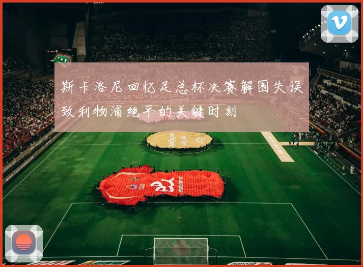 斯卡洛尼回忆足总杯决赛解围失误致利物浦绝平的关键时刻