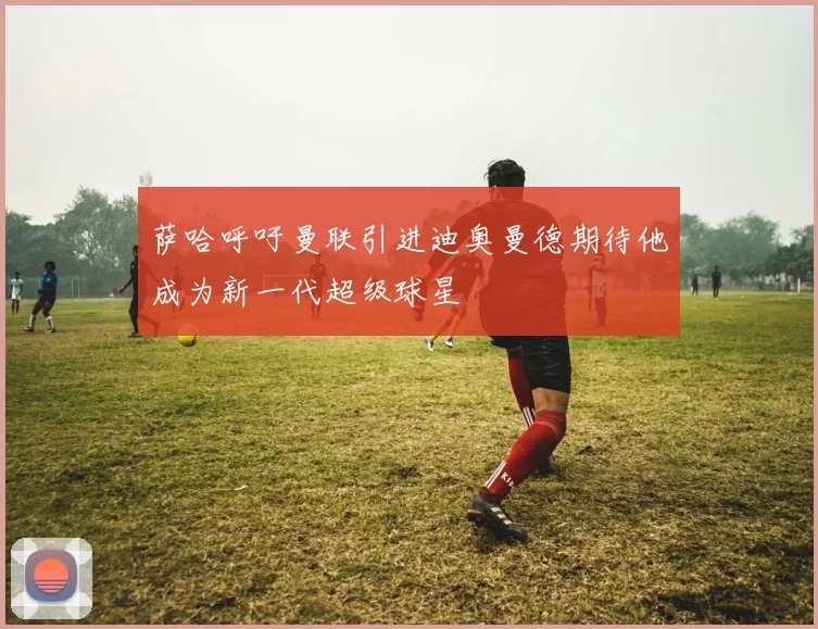 萨哈呼吁曼联引进迪奥曼德期待他成为新一代超级球星