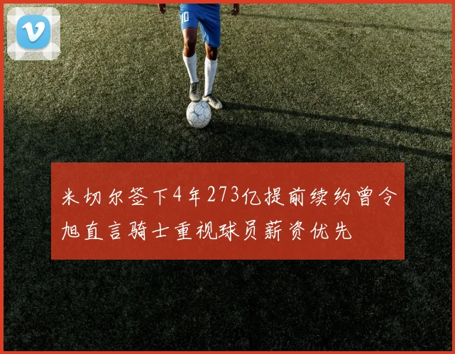 米切尔签下4年273亿提前续约曾令旭直言骑士重视球员薪资优先