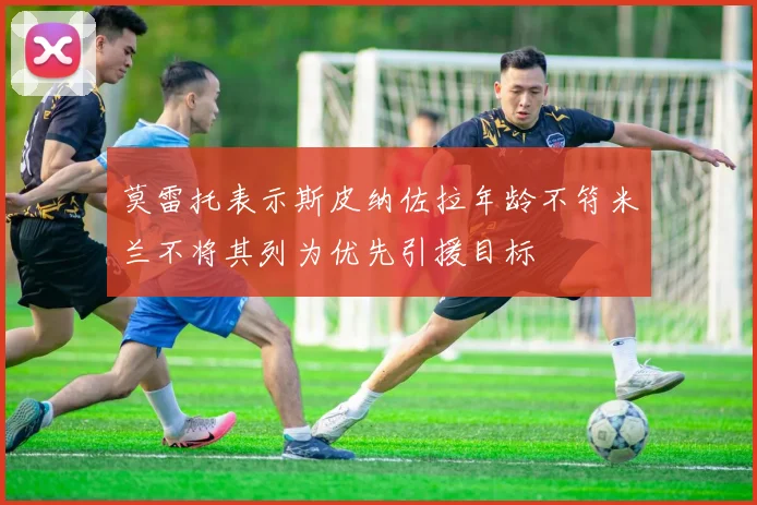 莫雷托表示斯皮纳佐拉年龄不符米兰不将其列为优先引援目标