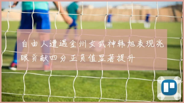 自由人遭遇金州女武神韩旭表现亮眼贡献四分正负值显著提升