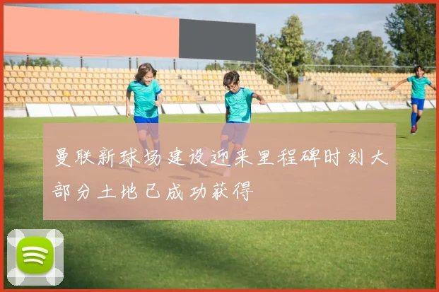 曼联新球场建设迎来里程碑时刻大部分土地已成功获得