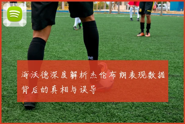 海沃德深度解析杰伦布朗表现数据背后的真相与误导