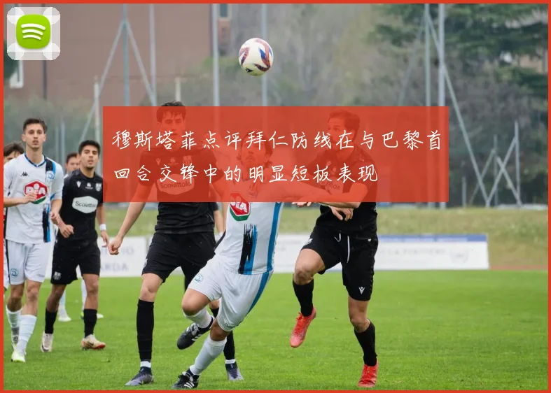穆斯塔菲点评拜仁防线在与巴黎首回合交锋中的明显短板表现