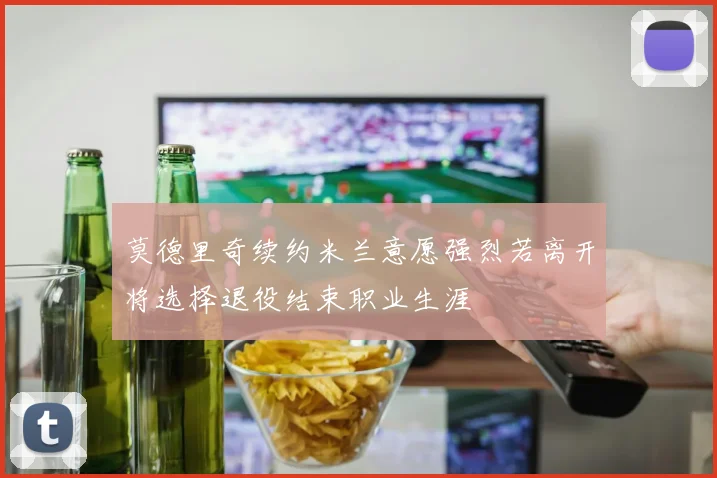 莫德里奇续约米兰意愿强烈若离开将选择退役结束职业生涯