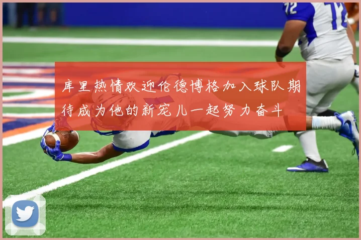 库里热情欢迎伦德博格加入球队期待成为他的新宠儿一起努力奋斗