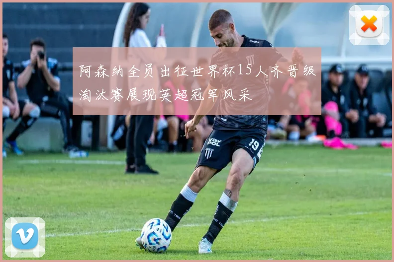 阿森纳全员出征世界杯15人齐晋级淘汰赛展现英超冠军风采