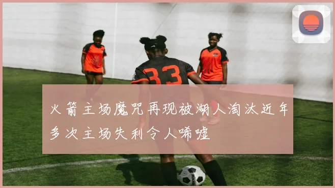 火箭主场魔咒再现被湖人淘汰近年多次主场失利令人唏嘘