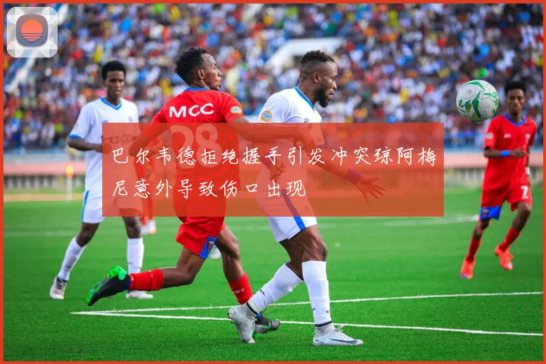 巴尔韦德拒绝握手引发冲突琼阿梅尼意外导致伤口出现