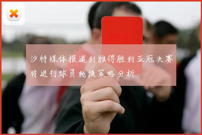 沙特媒体报道利雅得胜利亚冠决赛将进行球员轮换策略分析