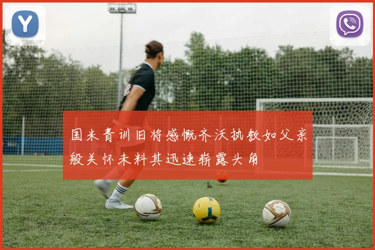 国米青训旧将感慨齐沃执教如父亲般关怀未料其迅速崭露头角